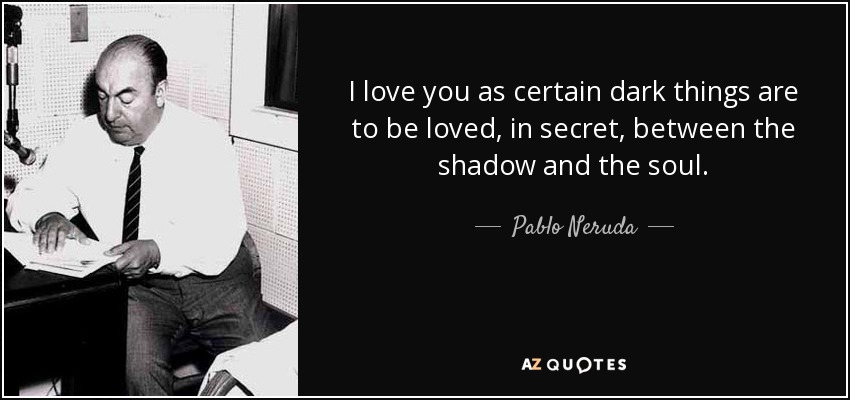I love you as certain dark things are to be loved, in secret, between the shadow and the soul. - Pablo Neruda