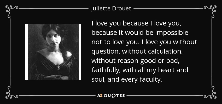 I love you because I love you, because it would be impossible not to love you. I love you without question, without calculation, without reason good or bad, faithfully, with all my heart and soul, and every faculty. - Juliette Drouet