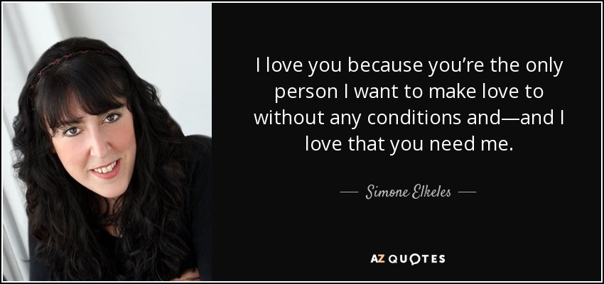 I love you because you’re the only person I want to make love to without any conditions and—and I love that you need me. - Simone Elkeles