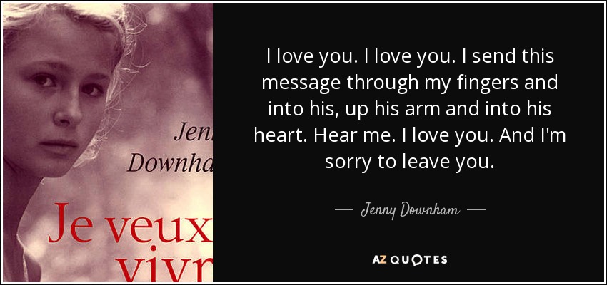 I love you. I love you. I send this message through my fingers and into his, up his arm and into his heart. Hear me. I love you. And I'm sorry to leave you. - Jenny Downham