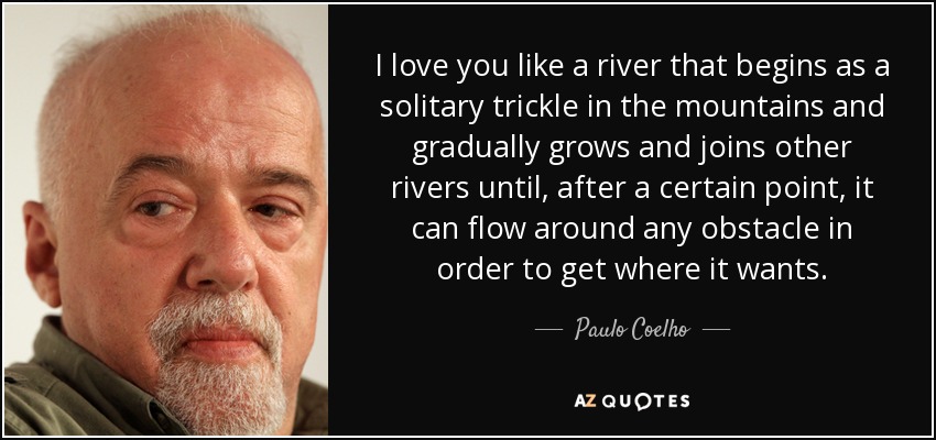 I love you like a river that begins as a solitary trickle in the mountains and gradually grows and joins other rivers until, after a certain point, it can flow around any obstacle in order to get where it wants. - Paulo Coelho