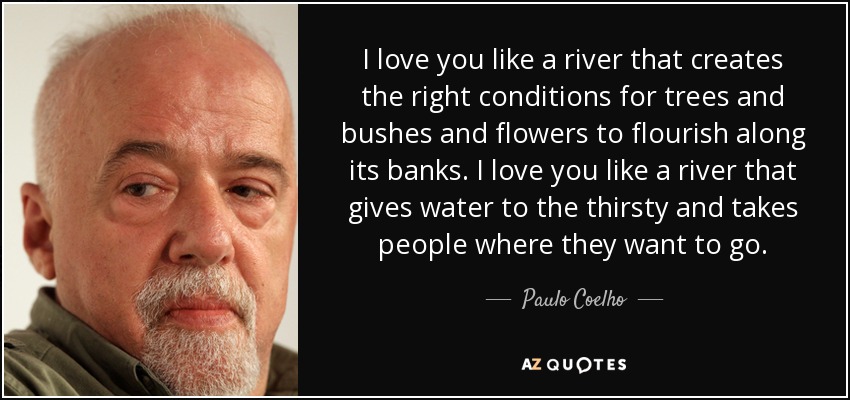 I love you like a river that creates the right conditions for trees and bushes and flowers to flourish along its banks. I love you like a river that gives water to the thirsty and takes people where they want to go. - Paulo Coelho