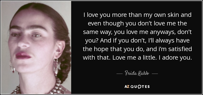 I love you more than my own skin and even though you don’t love me the same way, you love me anyways, don’t you? And if you don’t, I’ll always have the hope that you do, and i’m satisfied with that. Love me a little. I adore you. - Frida Kahlo