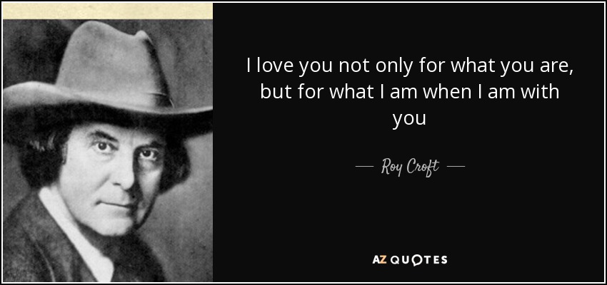 I love you not only for what you are, but for what I am when I am with you - Roy Croft
