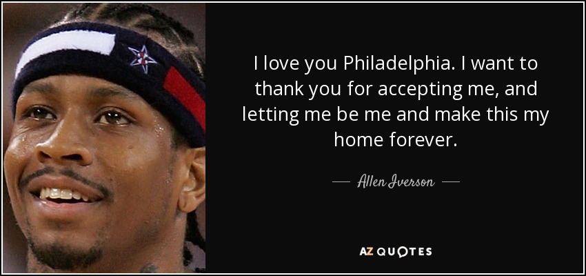 I love you Philadelphia. I want to thank you for accepting me, and letting me be me and make this my home forever. - Allen Iverson