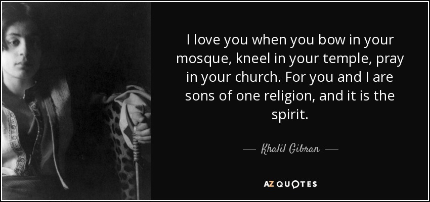 I love you when you bow in your mosque, kneel in your temple, pray in your church. For you and I are sons of one religion, and it is the spirit. - Khalil Gibran