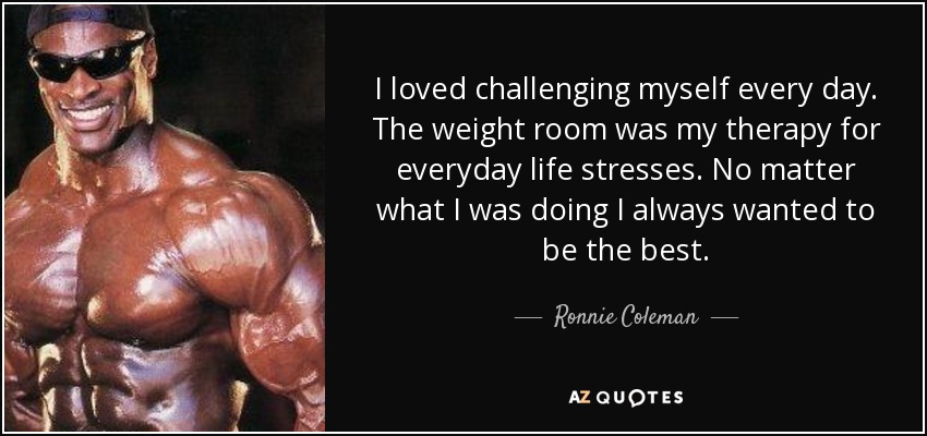 I loved challenging myself every day. The weight room was my therapy for everyday life stresses. No matter what I was doing I always wanted to be the best. - Ronnie Coleman