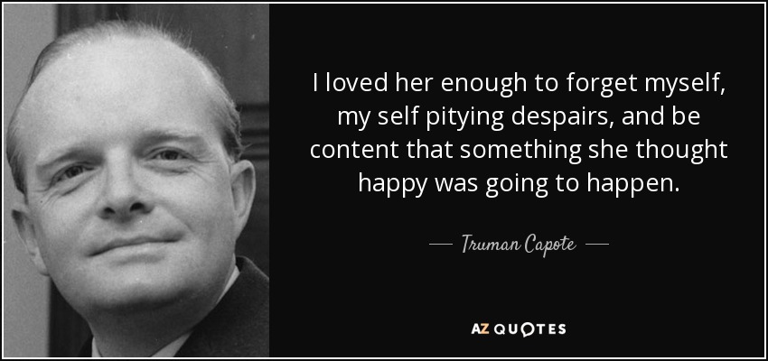 I loved her enough to forget myself, my self pitying despairs, and be content that something she thought happy was going to happen. - Truman Capote