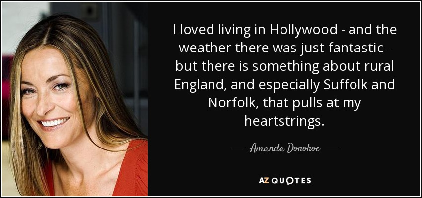 I loved living in Hollywood - and the weather there was just fantastic - but there is something about rural England, and especially Suffolk and Norfolk, that pulls at my heartstrings. - Amanda Donohoe