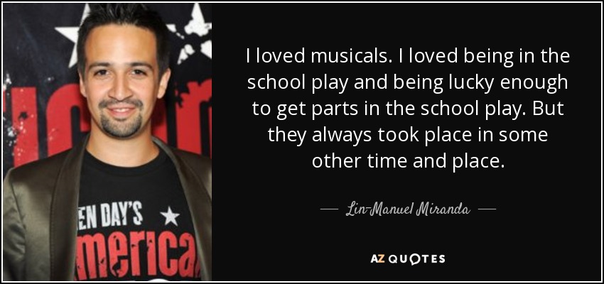 I loved musicals. I loved being in the school play and being lucky enough to get parts in the school play. But they always took place in some other time and place. - Lin-Manuel Miranda