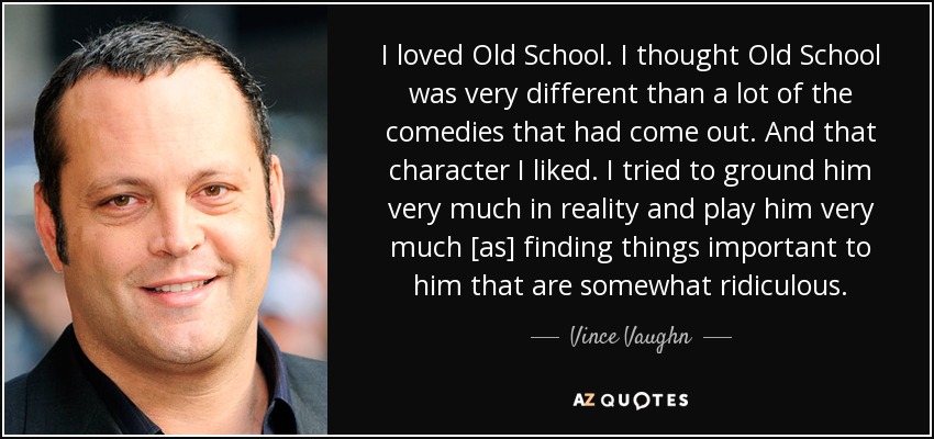 I loved Old School. I thought Old School was very different than a lot of the comedies that had come out. And that character I liked. I tried to ground him very much in reality and play him very much [as] finding things important to him that are somewhat ridiculous. - Vince Vaughn