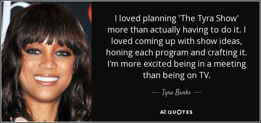 I loved planning 'The Tyra Show' more than actually having to do it. I loved coming up with show ideas, honing each program and crafting it. I'm more excited being in a meeting than being on TV. - Tyra Banks