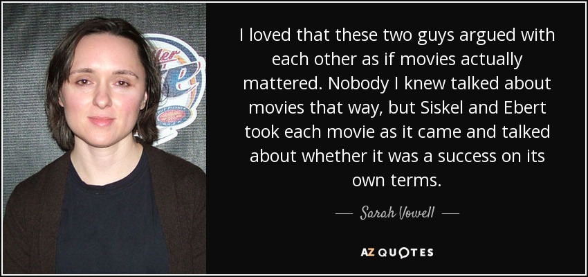 I loved that these two guys argued with each other as if movies actually mattered. Nobody I knew talked about movies that way, but Siskel and Ebert took each movie as it came and talked about whether it was a success on its own terms. - Sarah Vowell