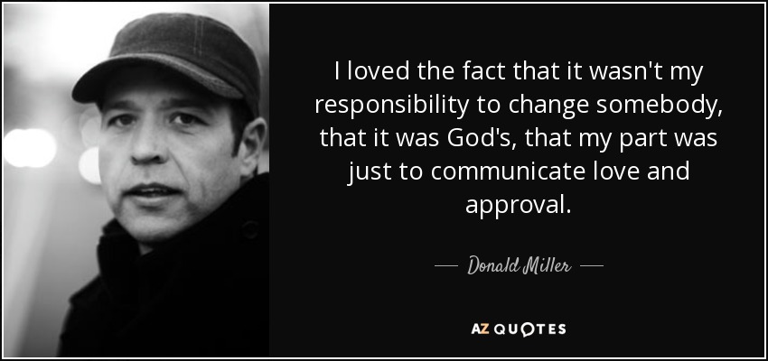 I loved the fact that it wasn't my responsibility to change somebody, that it was God's, that my part was just to communicate love and approval. - Donald Miller
