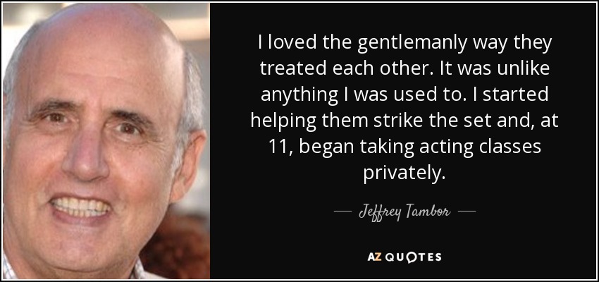 I loved the gentlemanly way they treated each other. It was unlike anything I was used to. I started helping them strike the set and, at 11, began taking acting classes privately. - Jeffrey Tambor