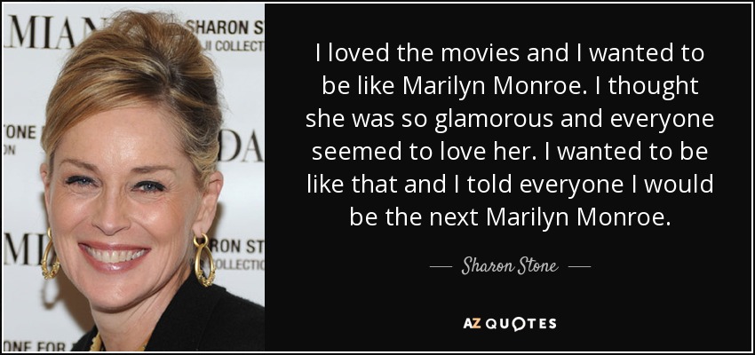 I loved the movies and I wanted to be like Marilyn Monroe. I thought she was so glamorous and everyone seemed to love her. I wanted to be like that and I told everyone I would be the next Marilyn Monroe. - Sharon Stone