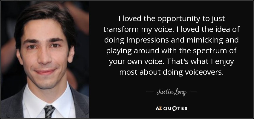 I loved the opportunity to just transform my voice. I loved the idea of doing impressions and mimicking and playing around with the spectrum of your own voice. That's what I enjoy most about doing voiceovers. - Justin Long