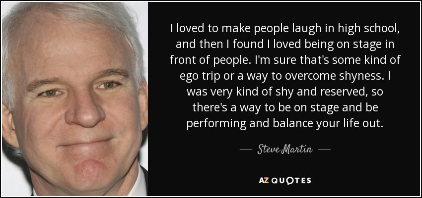 I loved to make people laugh in high school, and then I found I loved being on stage in front of people. I'm sure that's some kind of ego trip or a way to overcome shyness. I was very kind of shy and reserved, so there's a way to be on stage and be performing and balance your life out. - Steve Martin