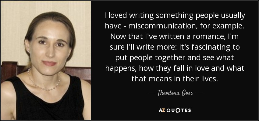 I loved writing something people usually have - miscommunication, for example. Now that I've written a romance, I'm sure I'll write more: it's fascinating to put people together and see what happens, how they fall in love and what that means in their lives. - Theodora Goss