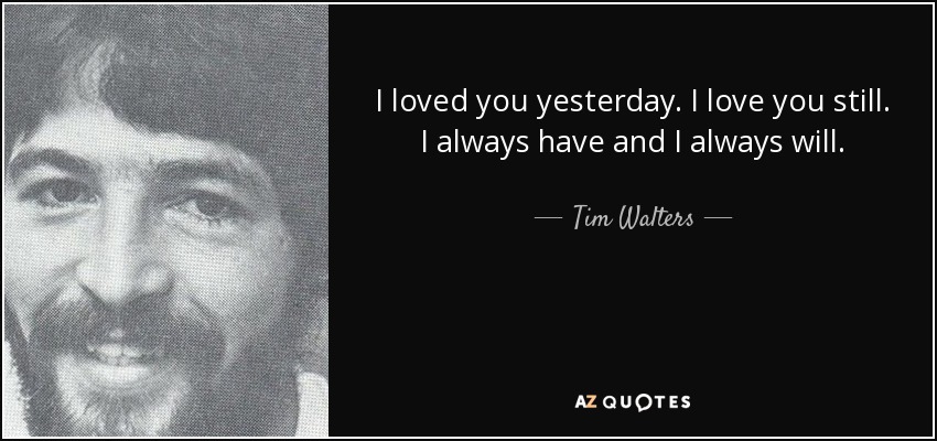 I loved you yesterday. I love you still. I always have and I always will. - Tim Walters