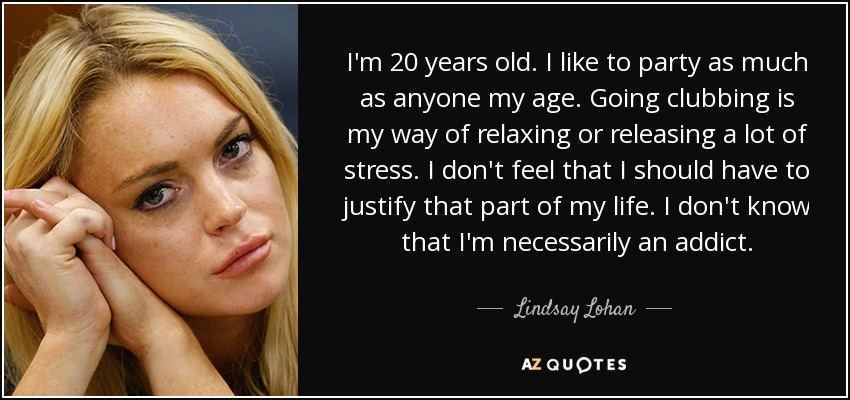 I'm 20 years old. I like to party as much as anyone my age. Going clubbing is my way of relaxing or releasing a lot of stress. I don't feel that I should have to justify that part of my life. I don't know that I'm necessarily an addict. - Lindsay Lohan