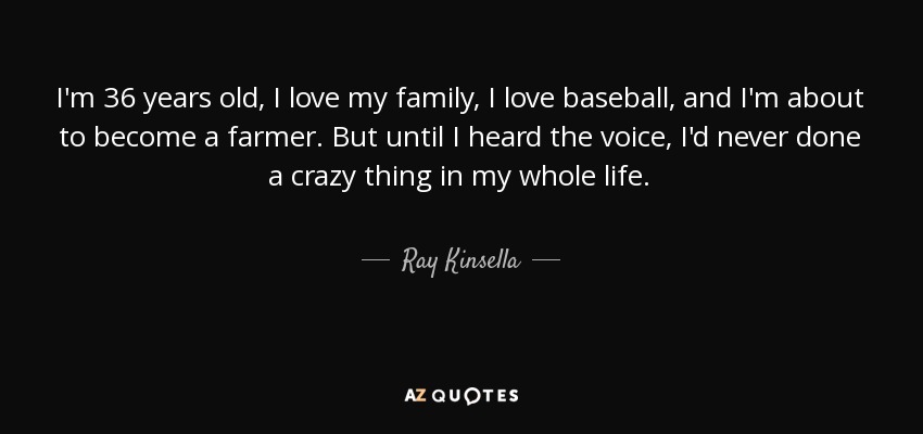 I'm 36 years old, I love my family, I love baseball, and I'm about to become a farmer. But until I heard the voice, I'd never done a crazy thing in my whole life. - Ray Kinsella