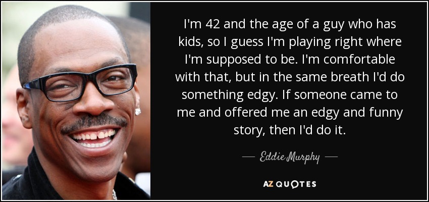 I'm 42 and the age of a guy who has kids, so I guess I'm playing right where I'm supposed to be. I'm comfortable with that, but in the same breath I'd do something edgy. If someone came to me and offered me an edgy and funny story, then I'd do it. - Eddie Murphy