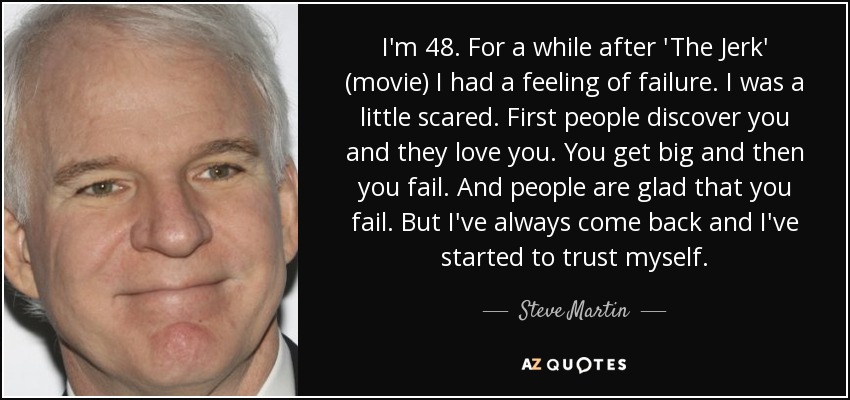 I'm 48. For a while after 'The Jerk' (movie) I had a feeling of failure. I was a little scared. First people discover you and they love you. You get big and then you fail. And people are glad that you fail. But I've always come back and I've started to trust myself. - Steve Martin