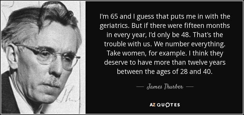 I'm 65 and I guess that puts me in with the geriatrics. But if there were fifteen months in every year, I'd only be 48. That's the trouble with us. We number everything. Take women, for example. I think they deserve to have more than twelve years between the ages of 28 and 40. - James Thurber