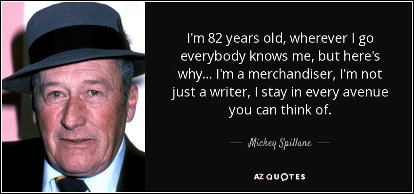 I'm 82 years old, wherever I go everybody knows me, but here's why... I'm a merchandiser, I'm not just a writer, I stay in every avenue you can think of. - Mickey Spillane