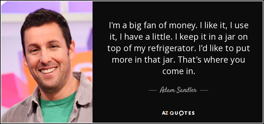 I'm a big fan of money. I like it, I use it, I have a little. I keep it in a jar on top of my refrigerator. I'd like to put more in that jar. That's where you come in. - Adam Sandler