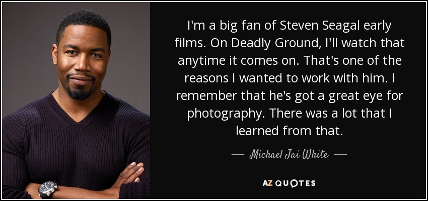 I'm a big fan of Steven Seagal early films. On Deadly Ground, I'll watch that anytime it comes on. That's one of the reasons I wanted to work with him. I remember that he's got a great eye for photography. There was a lot that I learned from that. - Michael Jai White