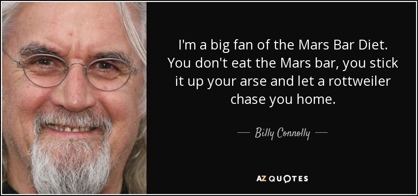 I'm a big fan of the Mars Bar Diet. You don't eat the Mars bar, you stick it up your arse and let a rottweiler chase you home. - Billy Connolly