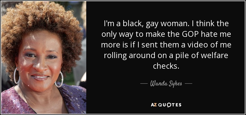 I'm a black, gay woman. I think the only way to make the GOP hate me more is if I sent them a video of me rolling around on a pile of welfare checks. - Wanda Sykes