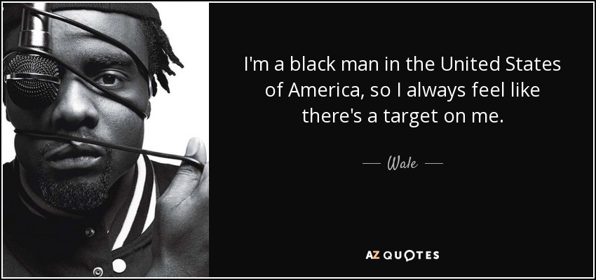 I'm a black man in the United States of America, so I always feel like there's a target on me. - Wale