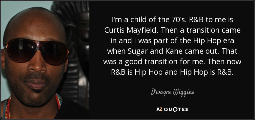 I'm a child of the 70's. R&B to me is Curtis Mayfield. Then a transition came in and I was part of the Hip Hop era when Sugar and Kane came out. That was a good transition for me. Then now R&B is Hip Hop and Hip Hop is R&B. - D'wayne Wiggins