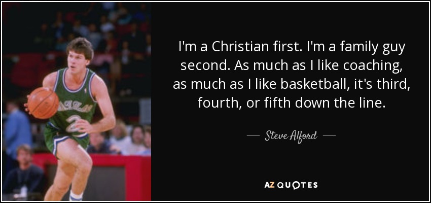 I'm a Christian first. I'm a family guy second. As much as I like coaching, as much as I like basketball, it's third, fourth, or fifth down the line. - Steve Alford