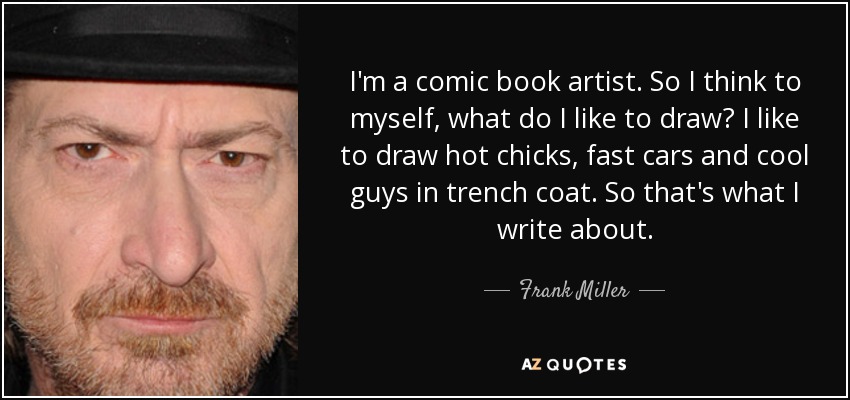 I'm a comic book artist. So I think to myself, what do I like to draw? I like to draw hot chicks, fast cars and cool guys in trench coat. So that's what I write about. - Frank Miller