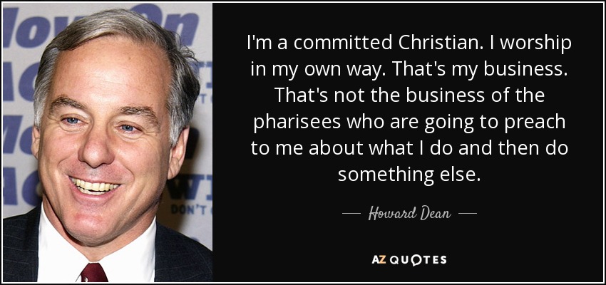 I'm a committed Christian. I worship in my own way. That's my business. That's not the business of the pharisees who are going to preach to me about what I do and then do something else. - Howard Dean