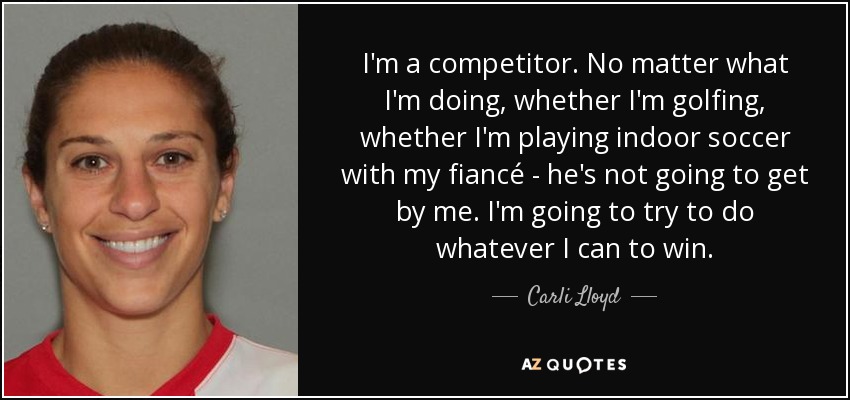 I'm a competitor. No matter what I'm doing, whether I'm golfing, whether I'm playing indoor soccer with my fiancé - he's not going to get by me. I'm going to try to do whatever I can to win. - Carli Lloyd