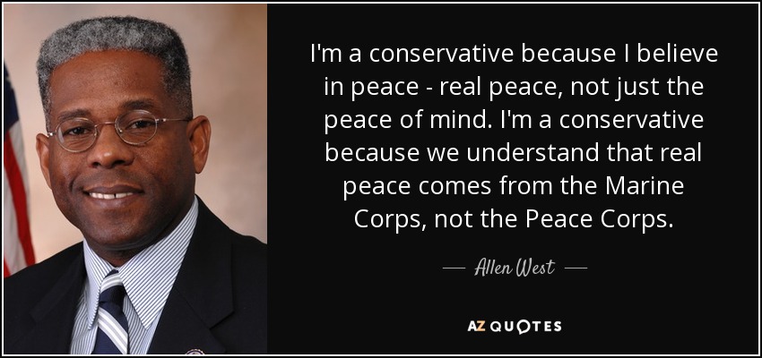 I'm a conservative because I believe in peace - real peace, not just the peace of mind. I'm a conservative because we understand that real peace comes from the Marine Corps, not the Peace Corps. - Allen West