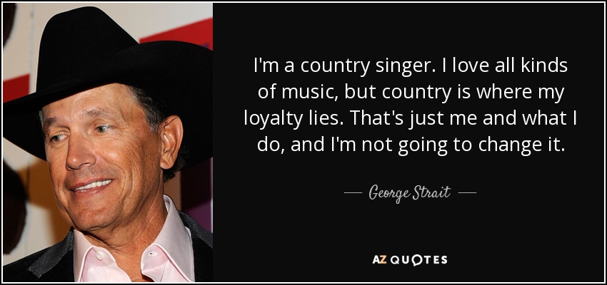 I'm a country singer. I love all kinds of music, but country is where my loyalty lies. That's just me and what I do, and I'm not going to change it. - George Strait