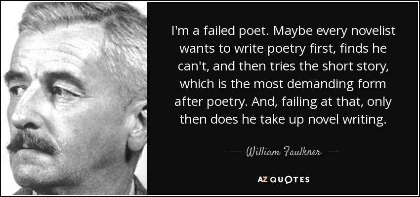 I'm a failed poet. Maybe every novelist wants to write poetry ﬁrst, ﬁnds he can't, and then tries the short story, which is the most demanding form after poetry. And, failing at that, only then does he take up novel writing. - William Faulkner