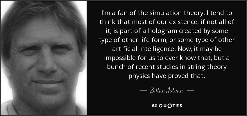 I'm a fan of the simulation theory. I tend to think that most of our existence, if not all of it, is part of a hologram created by some type of other life form, or some type of other artificial intelligence. Now, it may be impossible for us to ever know that, but a bunch of recent studies in string theory physics have proved that. - Zoltan Istvan