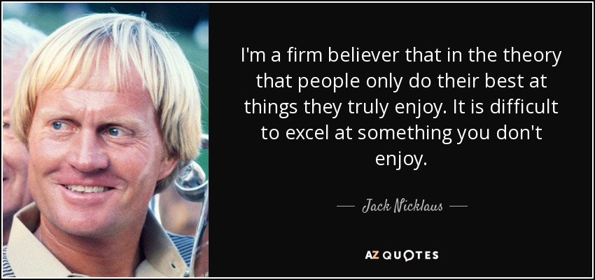 I'm a firm believer that in the theory that people only do their best at things they truly enjoy. It is difficult to excel at something you don't enjoy. - Jack Nicklaus