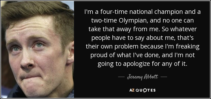 I'm a four-time national champion and a two-time Olympian, and no one can take that away from me. So whatever people have to say about me, that's their own problem because I'm freaking proud of what I've done, and I'm not going to apologize for any of it. - Jeremy Abbott