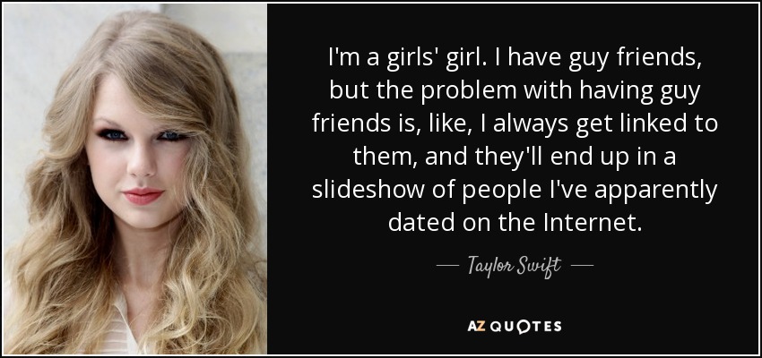 I'm a girls' girl. I have guy friends, but the problem with having guy friends is, like, I always get linked to them, and they'll end up in a slideshow of people I've apparently dated on the Internet. - Taylor Swift