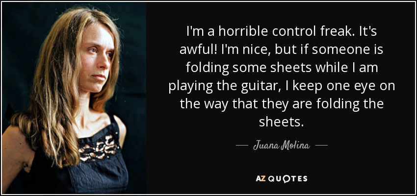 I'm a horrible control freak. It's awful! I'm nice, but if someone is folding some sheets while I am playing the guitar, I keep one eye on the way that they are folding the sheets. - Juana Molina