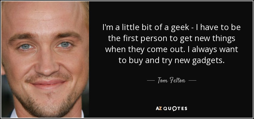 I'm a little bit of a geek - I have to be the first person to get new things when they come out. I always want to buy and try new gadgets. - Tom Felton