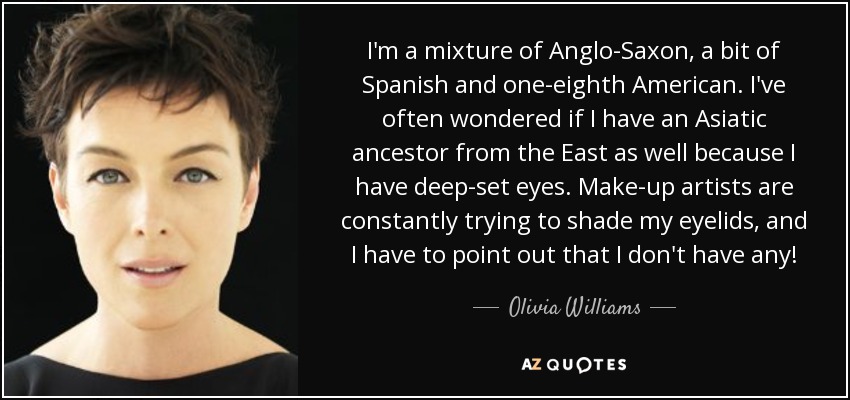 I'm a mixture of Anglo-Saxon, a bit of Spanish and one-eighth American. I've often wondered if I have an Asiatic ancestor from the East as well because I have deep-set eyes. Make-up artists are constantly trying to shade my eyelids, and I have to point out that I don't have any! - Olivia Williams